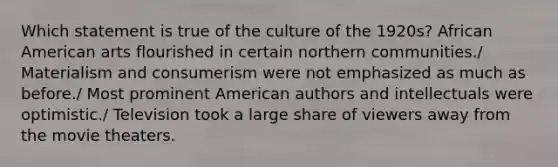 Which statement is true of the culture of the 1920s? African American arts flourished in certain northern communities./ Materialism and consumerism were not emphasized as much as before./ Most prominent American authors and intellectuals were optimistic./ Television took a large share of viewers away from the movie theaters.