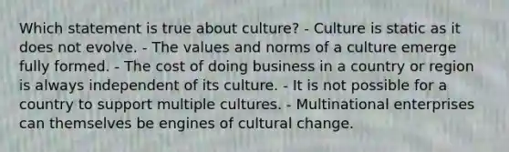 Which statement is true about culture? - Culture is static as it does not evolve. - The values and norms of a culture emerge fully formed. - The cost of doing business in a country or region is always independent of its culture. - It is not possible for a country to support multiple cultures. - Multinational enterprises can themselves be engines of cultural change.