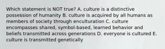 Which statement is NOT true? A. culture is a distinctive possession of humanity B. culture is acquired by all humans as members of society through enculturation C. culture encompasses shared, symbol-based, learned behavior and beliefs transmitted across generations D. everyone is cultured E. culture is transmitted genetically