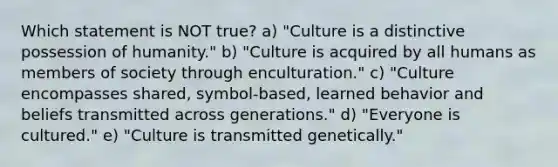 Which statement is NOT true? a) "Culture is a distinctive possession of humanity." b) "Culture is acquired by all humans as members of society through enculturation." c) "Culture encompasses shared, symbol-based, learned behavior and beliefs transmitted across generations." d) "Everyone is cultured." e) "Culture is transmitted genetically."