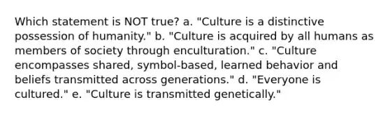 Which statement is NOT true? a. "Culture is a distinctive possession of humanity." b. "Culture is acquired by all humans as members of society through enculturation." c. "Culture encompasses shared, symbol-based, learned behavior and beliefs transmitted across generations." d. "Everyone is cultured." e. "Culture is transmitted genetically."