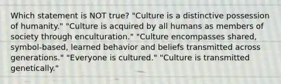 Which statement is NOT true? "Culture is a distinctive possession of humanity." "Culture is acquired by all humans as members of society through enculturation." "Culture encompasses shared, symbol-based, learned behavior and beliefs transmitted across generations." "Everyone is cultured." "Culture is transmitted genetically."