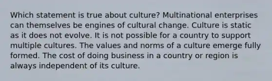 Which statement is true about culture? Multinational enterprises can themselves be engines of cultural change. Culture is static as it does not evolve. It is not possible for a country to support multiple cultures. The values and norms of a culture emerge fully formed. The cost of doing business in a country or region is always independent of its culture.