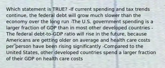 Which statement is TRUE? -If current spending and tax trends continue, the federal debt will grow much slower than the economy over the long run -The U.S. government spending is a larger fraction of GDP than in most other developed countries -The federal debt-to-GDP ratio will rise in the future, because Americans are getting older on average and health care costs per person have been rising significantly -Compared to the United States, other developed countries spend a larger fraction of their GDP on health care costs