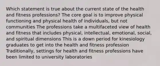 Which statement is true about the current state of the health and fitness professions? <a href='https://www.questionai.com/knowledge/kD8KqkX2aO-the-core' class='anchor-knowledge'>the core</a> goal is to improve physical functioning and physical health of individuals, but not communities The professions take a multifaceted view of health and fitness that includes physical, intellectual, emotional, social, and spiritual dimensions This is a down period for kinesiology graduates to get into the health and fitness profession Traditionally, settings for health and fitness professions have been limited to university laboratories