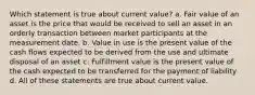 Which statement is true about current value? a. Fair value of an asset is the price that would be received to sell an asset in an orderly transaction between market participants at the measurement date. b. Value in use is the present value of the cash flows expected to be derived from the use and ultimate disposal of an asset c. Fulfillment value is the present value of the cash expected to be transferred for the payment of liability d. All of these statements are true about current value.