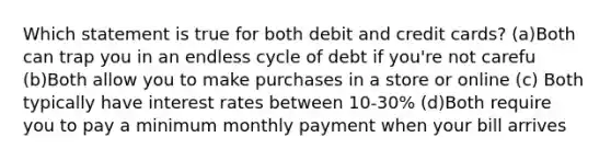 Which statement is true for both debit and credit cards? (a)Both can trap you in an endless cycle of debt if you're not carefu (b)Both allow you to make purchases in a store or online (c) Both typically have interest rates between 10-30% (d)Both require you to pay a minimum monthly payment when your bill arrives