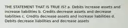 THE STATEMENT THAT IS TRUE IS? a. Debits increase assets and increase liabilities b. Credits decrease assets and decrease liabilities c. Credits decrease assets and increase liabilities d. Debits decrease liabilities and decrease assets