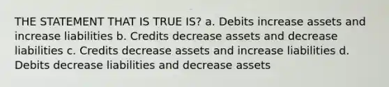 THE STATEMENT THAT IS TRUE IS? a. Debits increase assets and increase liabilities b. Credits decrease assets and decrease liabilities c. Credits decrease assets and increase liabilities d. Debits decrease liabilities and decrease assets