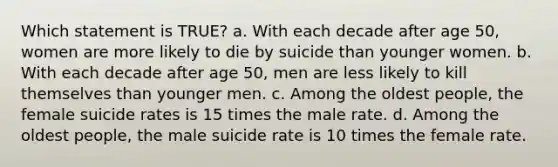 Which statement is TRUE? a. With each decade after age 50, women are more likely to die by suicide than younger women. b. With each decade after age 50, men are less likely to kill themselves than younger men. c. Among the oldest people, the female suicide rates is 15 times the male rate. d. Among the oldest people, the male suicide rate is 10 times the female rate.