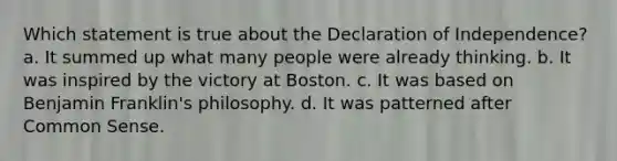 Which statement is true about the Declaration of Independence? a. It summed up what many people were already thinking. b. It was inspired by the victory at Boston. c. It was based on <a href='https://www.questionai.com/knowledge/kxeYsp0ljs-benjamin-franklin' class='anchor-knowledge'>benjamin franklin</a>'s philosophy. d. It was patterned after <a href='https://www.questionai.com/knowledge/kKtyuJ3TFs-common-sense' class='anchor-knowledge'>common sense</a>.