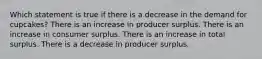 Which statement is true if there is a decrease in the demand for cupcakes? There is an increase in producer surplus. There is an increase in consumer surplus. There is an increase in total surplus. There is a decrease in producer surplus.