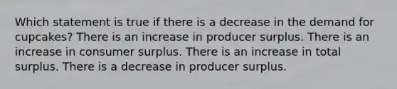 Which statement is true if there is a decrease in the demand for cupcakes? There is an increase in producer surplus. There is an increase in consumer surplus. There is an increase in total surplus. There is a decrease in producer surplus.