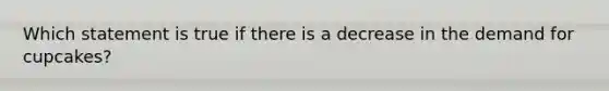Which statement is true if there is a decrease in the demand for cupcakes?