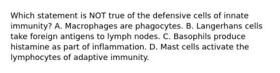 Which statement is NOT true of the defensive cells of innate immunity? A. Macrophages are phagocytes. B. Langerhans cells take foreign antigens to lymph nodes. C. Basophils produce histamine as part of inflammation. D. Mast cells activate the lymphocytes of adaptive immunity.