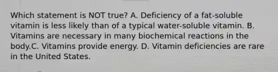 Which statement is NOT true? A. Deficiency of a fat-soluble vitamin is less likely than of a typical water-soluble vitamin. B. Vitamins are necessary in many biochemical reactions in the body.C. Vitamins provide energy. D. Vitamin deficiencies are rare in the United States.