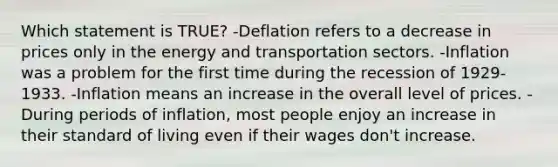 Which statement is TRUE? -Deflation refers to a decrease in prices only in the energy and transportation sectors. -Inflation was a problem for the first time during the recession of 1929-1933. -Inflation means an increase in the overall level of prices. -During periods of inflation, most people enjoy an increase in their standard of living even if their wages don't increase.