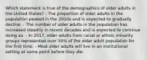 Which statement is true of the demographics of older adults in the United States? - The proportion of older adults in the population peaked in the 2010s and is expected to gradually decline. - The number of older adults in the population has increased steadily in recent decades and is expected to continue doing so. - In 2017, older adults from racial or ethnic minority groups represented over 50% of the older adult population for the first time. - Most older adults will live in an institutional setting at some point before they die.