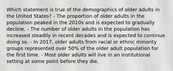 Which statement is true of the demographics of older adults in the United States? - The proportion of older adults in the population peaked in the 2010s and is expected to gradually decline. - The number of older adults in the population has increased steadily in recent decades and is expected to continue doing so. - In 2017, older adults from racial or ethnic minority groups represented over 50% of the older adult population for the first time. - Most older adults will live in an institutional setting at some point before they die.