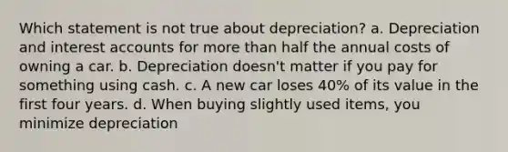 Which statement is not true about depreciation? a. Depreciation and interest accounts for more than half the annual costs of owning a car. b. Depreciation doesn't matter if you pay for something using cash. c. A new car loses 40% of its value in the first four years. d. When buying slightly used items, you minimize depreciation