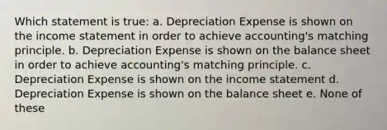 Which statement is true: a. Depreciation Expense is shown on the income statement in order to achieve accounting's matching principle. b. Depreciation Expense is shown on the balance sheet in order to achieve accounting's matching principle. c. Depreciation Expense is shown on the income statement d. Depreciation Expense is shown on the balance sheet e. None of these