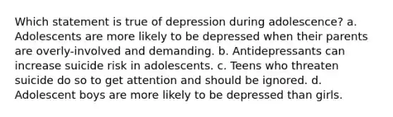 Which statement is true of depression during adolescence? a. Adolescents are more likely to be depressed when their parents are overly-involved and demanding. b. Antidepressants can increase suicide risk in adolescents. c. Teens who threaten suicide do so to get attention and should be ignored. d. Adolescent boys are more likely to be depressed than girls.