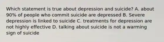 Which statement is true about depression and suicide? A. about 90% of people who commit suicide are depressed B. Severe depression is linked to suicide C. treatments for depression are not highly effective D. talking about suicide is not a warming sign of suicide