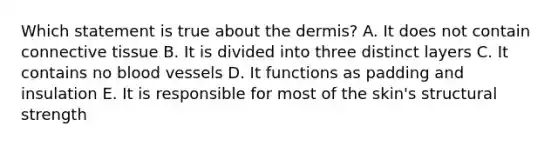 Which statement is true about <a href='https://www.questionai.com/knowledge/kEsXbG6AwS-the-dermis' class='anchor-knowledge'>the dermis</a>? A. It does not contain <a href='https://www.questionai.com/knowledge/kYDr0DHyc8-connective-tissue' class='anchor-knowledge'>connective tissue</a> B. It is divided into three distinct layers C. It contains no <a href='https://www.questionai.com/knowledge/kZJ3mNKN7P-blood-vessels' class='anchor-knowledge'>blood vessels</a> D. It functions as padding and insulation E. It is responsible for most of the skin's structural strength