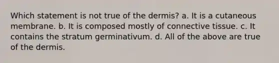 Which statement is not true of <a href='https://www.questionai.com/knowledge/kEsXbG6AwS-the-dermis' class='anchor-knowledge'>the dermis</a>? a. It is a cutaneous membrane. b. It is composed mostly of <a href='https://www.questionai.com/knowledge/kYDr0DHyc8-connective-tissue' class='anchor-knowledge'>connective tissue</a>. c. It contains the stratum germinativum. d. All of the above are true of the dermis.