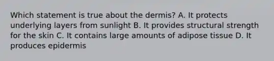 Which statement is true about the dermis? A. It protects underlying layers from sunlight B. It provides structural strength for the skin C. It contains large amounts of adipose tissue D. It produces epidermis