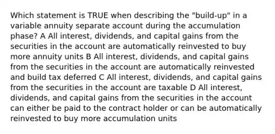 Which statement is TRUE when describing the "build-up" in a variable annuity separate account during the accumulation phase? A All interest, dividends, and capital gains from the securities in the account are automatically reinvested to buy more annuity units B All interest, dividends, and capital gains from the securities in the account are automatically reinvested and build tax deferred C All interest, dividends, and capital gains from the securities in the account are taxable D All interest, dividends, and capital gains from the securities in the account can either be paid to the contract holder or can be automatically reinvested to buy more accumulation units