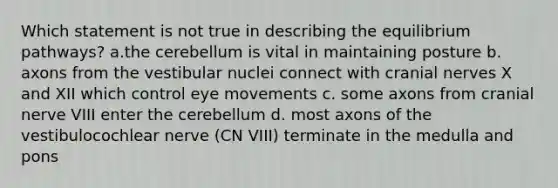 Which statement is not true in describing the equilibrium pathways? a.the cerebellum is vital in maintaining posture b. axons from the vestibular nuclei connect with cranial nerves X and XII which control eye movements c. some axons from cranial nerve VIII enter the cerebellum d. most axons of the vestibulocochlear nerve (CN VIII) terminate in the medulla and pons