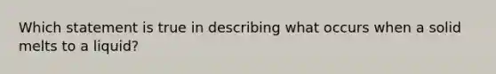 Which statement is true in describing what occurs when a solid melts to a liquid?