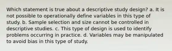 Which statement is true about a descriptive study design? a. It is not possible to operationally define variables in this type of study. b. Sample selection and size cannot be controlled in descriptive studies. c. This type of design is used to identify problems occurring in practice. d. Variables may be manipulated to avoid bias in this type of study.