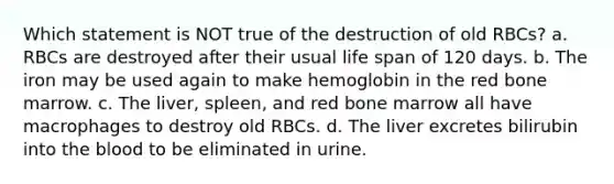 Which statement is NOT true of the destruction of old RBCs? a. RBCs are destroyed after their usual life span of 120 days. b. The iron may be used again to make hemoglobin in the red bone marrow. c. The liver, spleen, and red bone marrow all have macrophages to destroy old RBCs. d. The liver excretes bilirubin into the blood to be eliminated in urine.