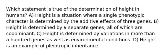 Which statement is true of the determination of height in humans? A) Height is a situation where a single phenotypic character is determined by the additive effects of three genes. B) Height is determined by 9 separate genes, all of which are codominant. C) Height is determined by variations in more than a hundred genes as well as environmental conditions. D) Height is an example of pleiotropic inheritance.