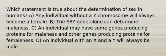 Which statement is true about the determination of sex in humans? A) Any individual without a Y chromosome will always become a female. B) The SRY gene alone can determine maleness. C) An individual may have some genes producing proteins for maleness and other genes producing proteins for femaleness. D) An individual with an X and a Y will always be male.