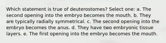 Which statement is true of deuterostomes? Select one: a. The second opening into the embryo becomes the mouth. b. They are typically radially symmetrical. c. The second opening into the embryo becomes the anus. d. They have two embryonic tissue layers. e. The first opening into the embryo becomes the mouth.