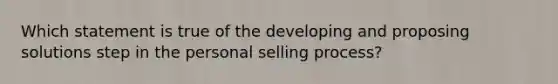 Which statement is true of the developing and proposing solutions step in the personal selling process?