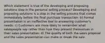 Which statement is true of the developing and proposing solutions step in the personal selling process? Developing and proposing solutions is a step in the selling process that comes immediately before the final purchase transaction. b) Formal presentation is an ineffective tool to answering customer's needs. c) Customers are more likely to remember what salespeople say rather than how they present themselves in their sales presentation. d) The quality of both the sales proposal and the sales presentation can make or break the sale.