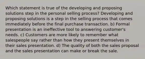 Which statement is true of the developing and proposing solutions step in the personal selling process? Developing and proposing solutions is a step in the selling process that comes immediately before the final purchase transaction. b) Formal presentation is an ineffective tool to answering customer's needs. c) Customers are more likely to remember what salespeople say rather than how they present themselves in their sales presentation. d) The quality of both the sales proposal and the sales presentation can make or break the sale.