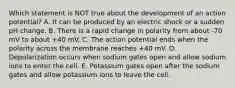 Which statement is NOT true about the development of an action potential? A. It can be produced by an electric shock or a sudden pH change. B. There is a rapid change in polarity from about -70 mV to about +40 mV. C. The action potential ends when the polarity across the membrane reaches +40 mV. D. Depolarization occurs when sodium gates open and allow sodium ions to enter the cell. E. Potassium gates open after the sodium gates and allow potassium ions to leave the cell.