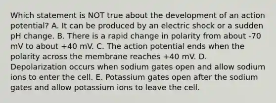 Which statement is NOT true about the development of an action potential? A. It can be produced by an electric shock or a sudden pH change. B. There is a rapid change in polarity from about -70 mV to about +40 mV. C. The action potential ends when the polarity across the membrane reaches +40 mV. D. Depolarization occurs when sodium gates open and allow sodium ions to enter the cell. E. Potassium gates open after the sodium gates and allow potassium ions to leave the cell.