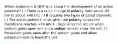 Which statement is NOT true about the development of an action potential? ( ) There is a rapid change in polarity from about -65 mV to about +40 mV. ( ) It requires two types of gated channels. ( ) The action potential ends when the polarity across the membrane reaches +40 mV. ( ) Depolarization occurs when sodium gates open and allow sodium ions to enter the cell. ( ) Potassium gates open after the sodium gates and allow potassium ions to leave the cell.