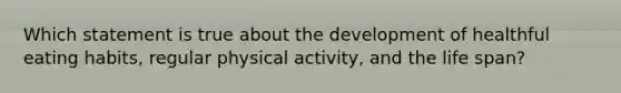 Which statement is true about the development of healthful eating habits, regular physical activity, and the life span?