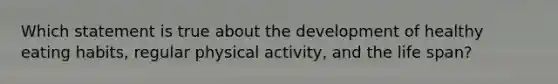 Which statement is true about the development of healthy eating habits, regular physical activity, and the life span?