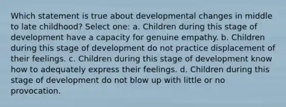 Which statement is true about developmental changes in middle to late childhood? Select one: a. Children during this stage of development have a capacity for genuine empathy. b. Children during this stage of development do not practice displacement of their feelings. c. Children during this stage of development know how to adequately express their feelings. d. Children during this stage of development do not blow up with little or no provocation.