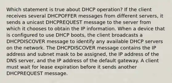 Which statement is true about DHCP operation? If the client receives several DHCPOFFER messages from different servers, it sends a unicast DHCPREQUEST message to the server from which it chooses to obtain the IP information. When a device that is configured to use DHCP boots, the client broadcasts a DHCPDISCOVER message to identify any available DHCP servers on the network.​ The DHCPDISCOVER message contains the IP address and subnet mask to be assigned, the IP address of the DNS server, and the IP address of the default gateway.​ A client must wait for lease expiration before it sends another DHCPREQUEST message.​