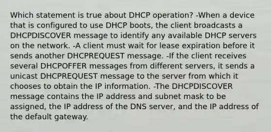 Which statement is true about DHCP operation?​ -When a device that is configured to use DHCP boots, the client broadcasts a DHCPDISCOVER message to identify any available DHCP servers on the network.​ -A client must wait for lease expiration before it sends another DHCPREQUEST message.​ -If the client receives several DHCPOFFER messages from different servers, it sends a unicast DHCPREQUEST message to the server from which it chooses to obtain the IP information. -The DHCPDISCOVER message contains the IP address and subnet mask to be assigned, the IP address of the DNS server, and the IP address of the default gateway.​