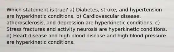 Which statement is true? a) Diabetes, stroke, and hypertension are hyperkinetic conditions. b) Cardiovascular disease, atherosclerosis, and depression are hyperkinetic conditions. c) Stress fractures and activity neurosis are hyperkinetic conditions. d) Heart disease and high blood disease and high blood pressure are hyperkinetic conditions.